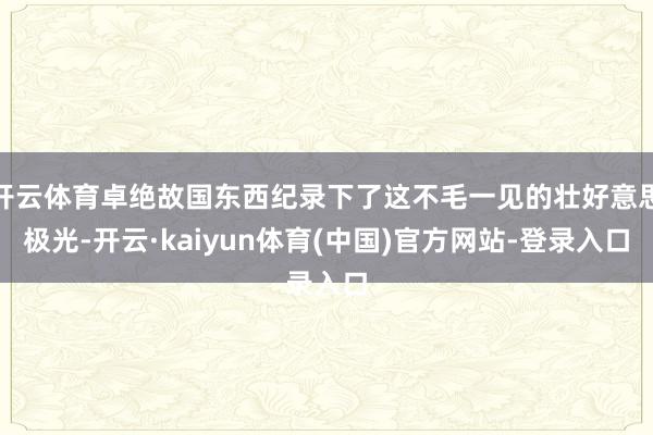 开云体育卓绝故国东西纪录下了这不毛一见的壮好意思极光-开云·kaiyun体育(中国)官方网站-登录入口