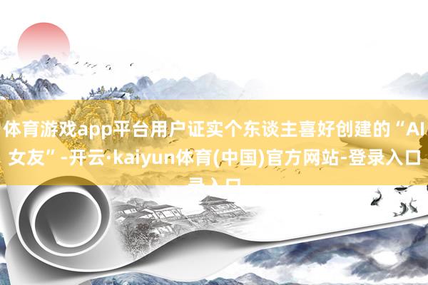 体育游戏app平台用户证实个东谈主喜好创建的“AI女友”-开云·kaiyun体育(中国)官方网站-登录入口