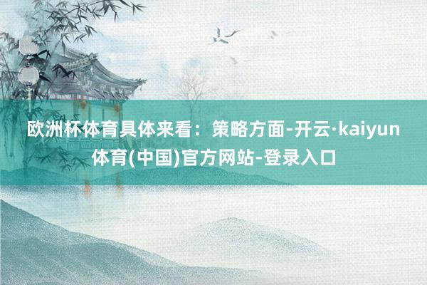 欧洲杯体育具体来看: 策略方面-开云·kaiyun体育(中国)官方网站-登录入口
