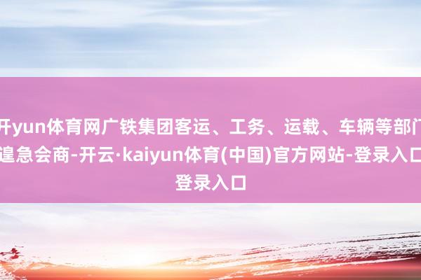 开yun体育网广铁集团客运、工务、运载、车辆等部门遑急会商-开云·kaiyun体育(中国)官方网站-登录入口