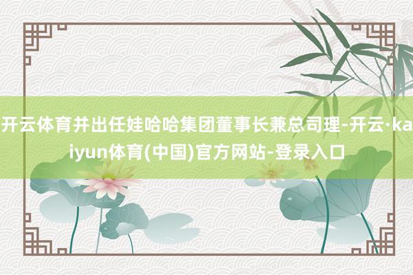 开云体育并出任娃哈哈集团董事长兼总司理-开云·kaiyun体育(中国)官方网站-登录入口