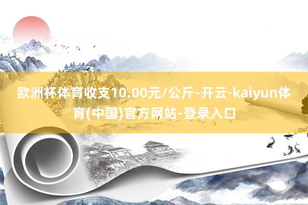 欧洲杯体育收支10.00元/公斤-开云·kaiyun体育(中国)官方网站-登录入口