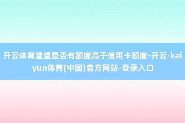 开云体育望望是否有额度高于信用卡额度-开云·kaiyun体育(中国)官方网站-登录入口