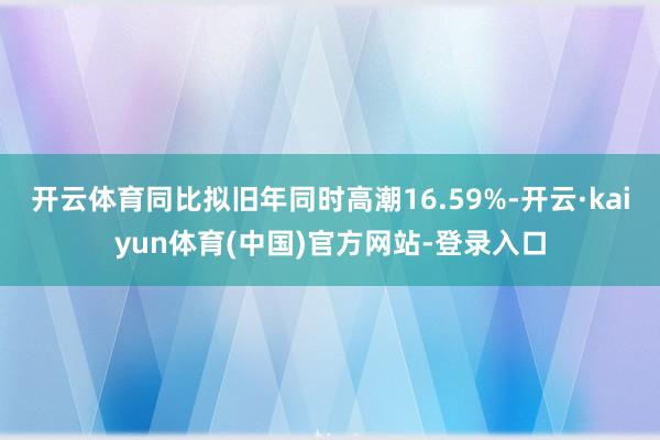 开云体育同比拟旧年同时高潮16.59%-开云·kaiyun体育(中国)官方网站-登录入口