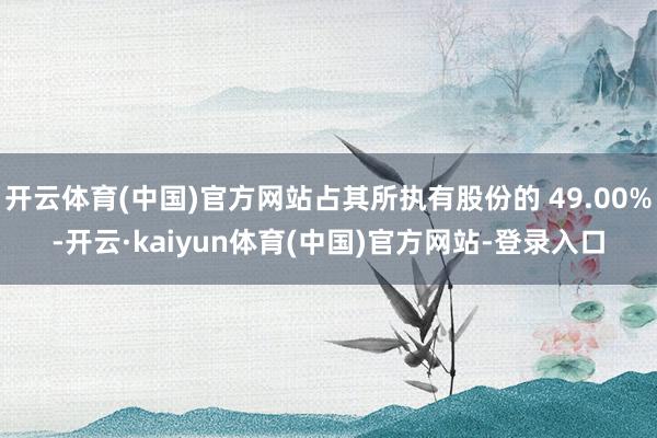 开云体育(中国)官方网站占其所执有股份的 49.00%-开云·kaiyun体育(中国)官方网站-登录入口