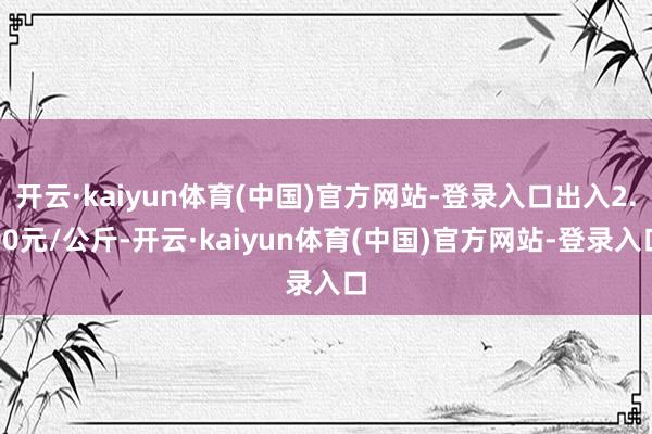 开云·kaiyun体育(中国)官方网站-登录入口出入2.00元/公斤-开云·kaiyun体育(中国)官方网站-登录入口