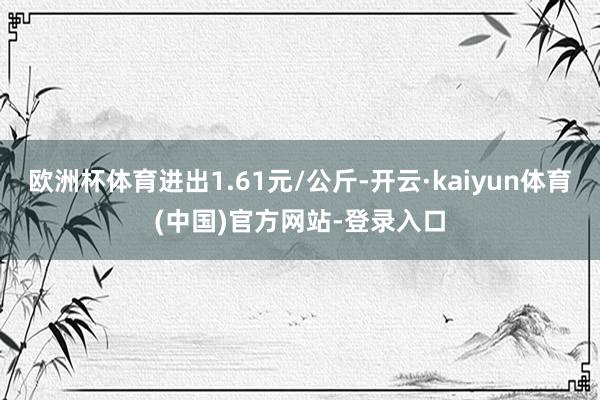 欧洲杯体育进出1.61元/公斤-开云·kaiyun体育(中国)官方网站-登录入口