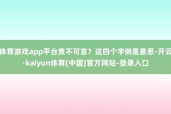 体育游戏app平台贵不可言?这四个字倒是意思-开云·kaiyun体育(中国)官方网站-登录入口