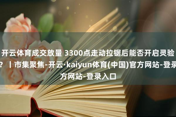 开云体育成交放量 3300点走动拉锯后能否开启灵验反弹?丨市集聚焦-开云·kaiyun体育(中国)官方网站-登录入口
