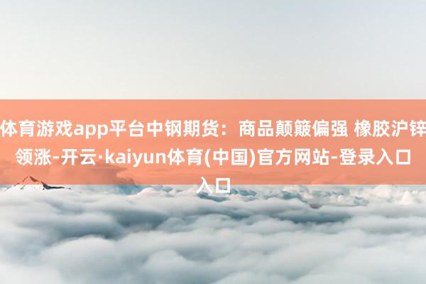 体育游戏app平台中钢期货:商品颠簸偏强 橡胶沪锌领涨-开云·kaiyun体育(中国)官方网站-登录入口