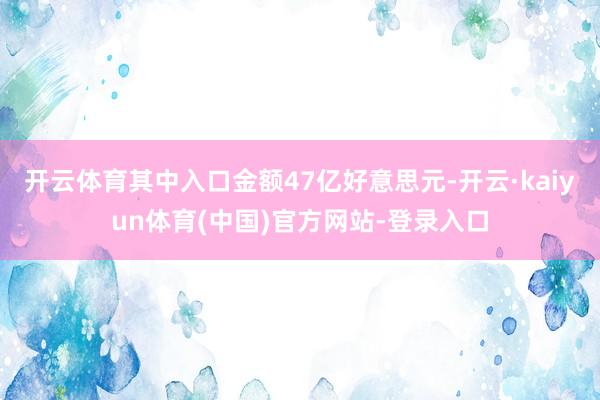 开云体育其中入口金额47亿好意思元-开云·kaiyun体育(中国)官方网站-登录入口