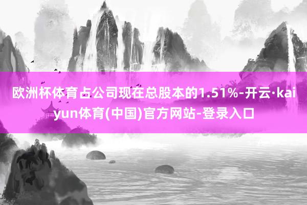 欧洲杯体育占公司现在总股本的1.51%-开云·kaiyun体育(中国)官方网站-登录入口