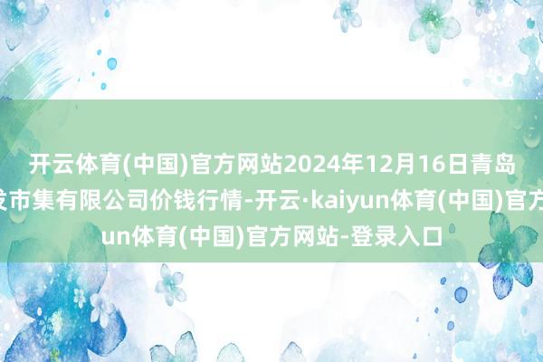开云体育(中国)官方网站2024年12月16日青岛东庄头蔬菜批发市集有限公司价钱行情-开云·kaiyun体育(中国)官方网站-登录入口