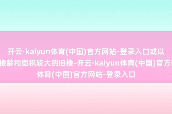 开云·kaiyun体育(中国)官方网站-登录入口或以雷同资本购入楼龄和面积较大的旧楼-开云·kaiyun体育(中国)官方网站-登录入口