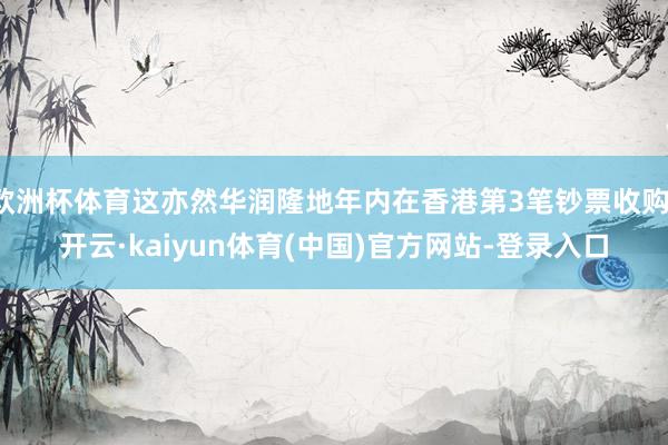 欧洲杯体育这亦然华润隆地年内在香港第3笔钞票收购-开云·kaiyun体育(中国)官方网站-登录入口