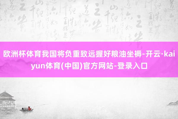 欧洲杯体育我国将负重致远握好粮油坐褥-开云·kaiyun体育(中国)官方网站-登录入口