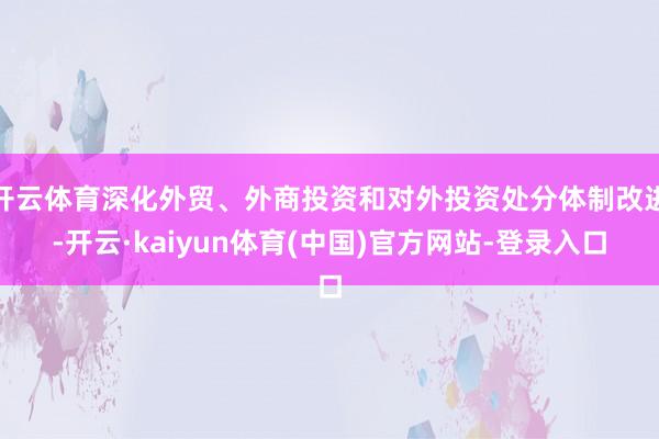 开云体育深化外贸、外商投资和对外投资处分体制改进-开云·kaiyun体育(中国)官方网站-登录入口