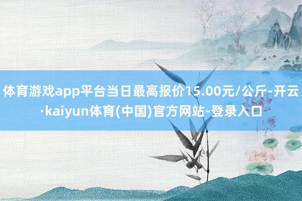 体育游戏app平台当日最高报价15.00元/公斤-开云·kaiyun体育(中国)官方网站-登录入口