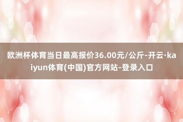 欧洲杯体育当日最高报价36.00元/公斤-开云·kaiyun体育(中国)官方网站-登录入口
