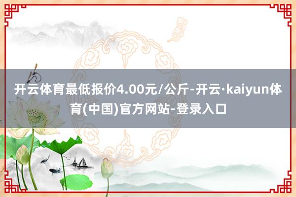 开云体育最低报价4.00元/公斤-开云·kaiyun体育(中国)官方网站-登录入口