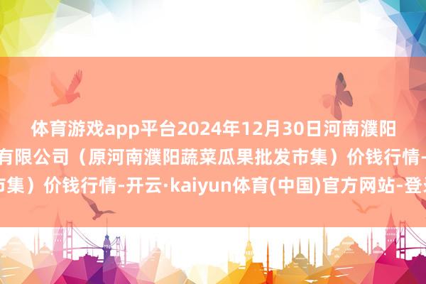 体育游戏app平台2024年12月30日河南濮阳宏进农副居品批发市集有限公司(原河南濮阳蔬菜瓜果批发市集)价钱行情-开云·kaiyun体育(中国)官方网站-登录入口