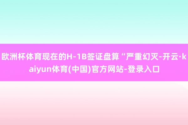 欧洲杯体育现在的H-1B签证盘算“严重幻灭-开云·kaiyun体育(中国)官方网站-登录入口