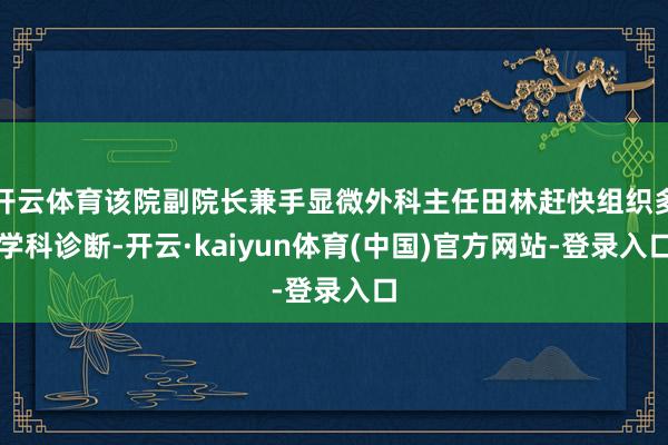 开云体育该院副院长兼手显微外科主任田林赶快组织多学科诊断-开云·kaiyun体育(中国)官方网站-登录入口