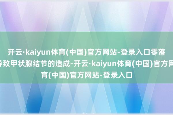 开云·kaiyun体育(中国)官方网站-登录入口零落碘元素可能导致甲状腺结节的造成-开云·kaiyun体育(中国)官方网站-登录入口