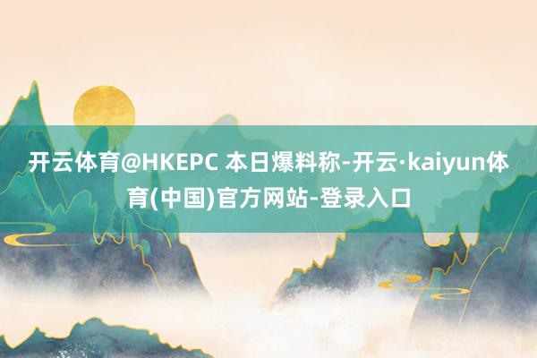 开云体育@HKEPC 本日爆料称-开云·kaiyun体育(中国)官方网站-登录入口