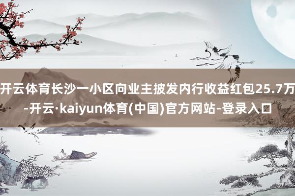 开云体育长沙一小区向业主披发内行收益红包25.7万-开云·kaiyun体育(中国)官方网站-登录入口