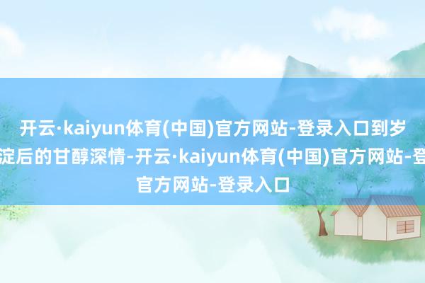 开云·kaiyun体育(中国)官方网站-登录入口到岁月千里淀后的甘醇深情-开云·kaiyun体育(中国)官方网站-登录入口