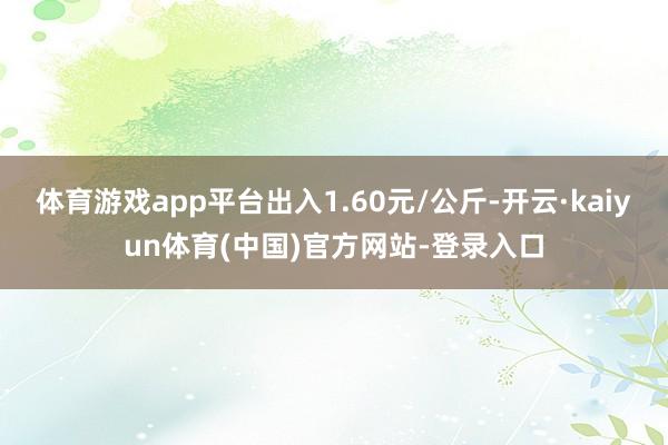体育游戏app平台出入1.60元/公斤-开云·kaiyun体育(中国)官方网站-登录入口