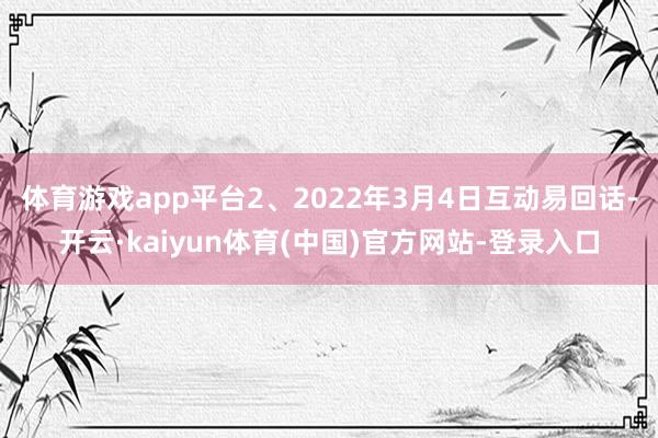 体育游戏app平台2、2022年3月4日互动易回话-开云·kaiyun体育(中国)官方网站-登录入口