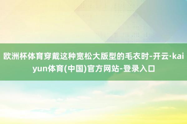 欧洲杯体育穿戴这种宽松大版型的毛衣时-开云·kaiyun体育(中国)官方网站-登录入口