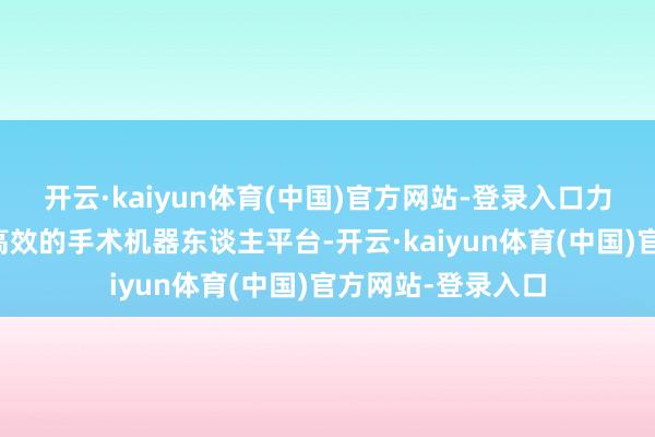 开云·kaiyun体育(中国)官方网站-登录入口力图于于打造安全高效的手术机器东谈主平台-开云·kaiyun体育(中国)官方网站-登录入口