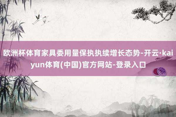 欧洲杯体育家具委用量保执执续增长态势-开云·kaiyun体育(中国)官方网站-登录入口