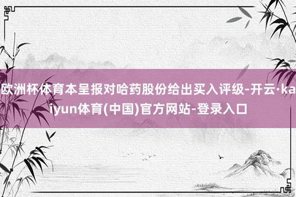 欧洲杯体育本呈报对哈药股份给出买入评级-开云·kaiyun体育(中国)官方网站-登录入口