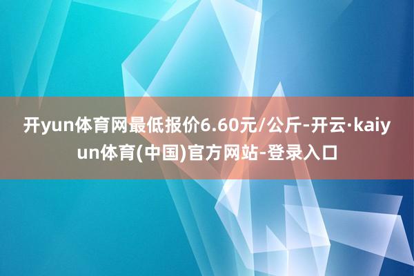 开yun体育网最低报价6.60元/公斤-开云·kaiyun体育(中国)官方网站-登录入口