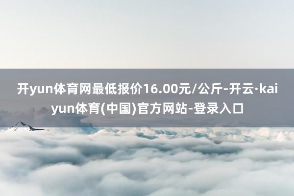 开yun体育网最低报价16.00元/公斤-开云·kaiyun体育(中国)官方网站-登录入口