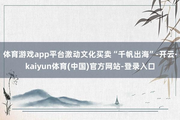 体育游戏app平台激动文化买卖“千帆出海”-开云·kaiyun体育(中国)官方网站-登录入口