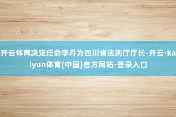 开云体育决定任命李丹为四川省法则厅厅长-开云·kaiyun体育(中国)官方网站-登录入口