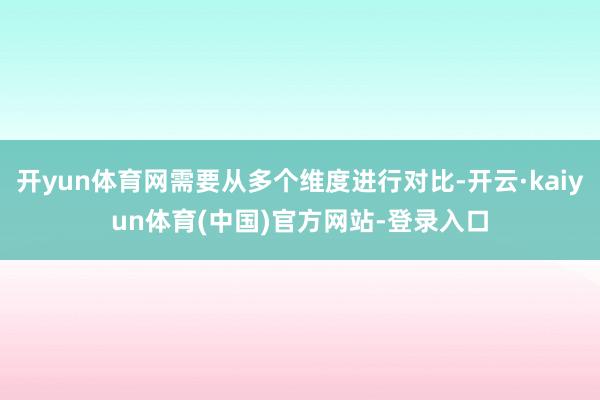 开yun体育网需要从多个维度进行对比-开云·kaiyun体育(中国)官方网站-登录入口