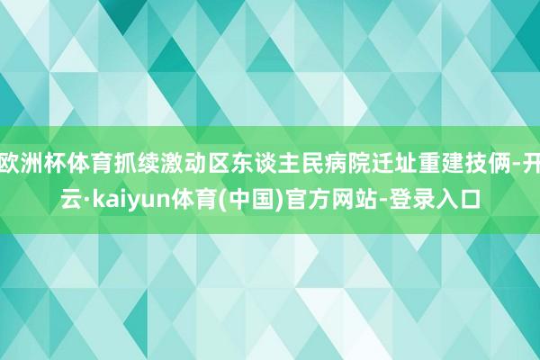 欧洲杯体育抓续激动区东谈主民病院迁址重建技俩-开云·kaiyun体育(中国)官方网站-登录入口