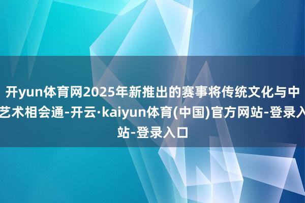 开yun体育网2025年新推出的赛事将传统文化与中外艺术相会通-开云·kaiyun体育(中国)官方网站-登录入口