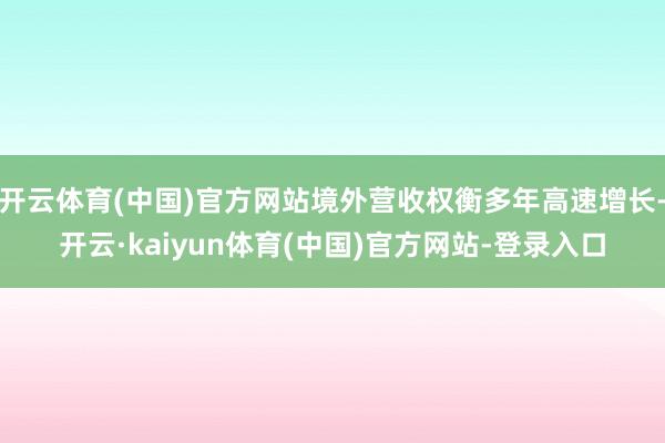 开云体育(中国)官方网站境外营收权衡多年高速增长-开云·kaiyun体育(中国)官方网站-登录入口