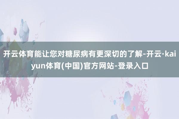 开云体育能让您对糖尿病有更深切的了解-开云·kaiyun体育(中国)官方网站-登录入口