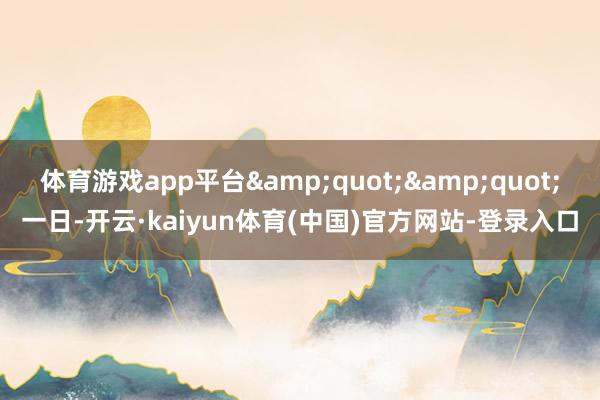 体育游戏app平台&quot;&quot;一日-开云·kaiyun体育(中国)官方网站-登录入口