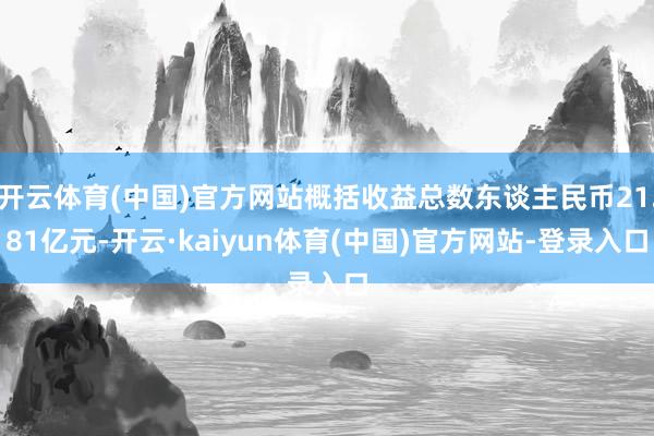 开云体育(中国)官方网站概括收益总数东谈主民币21.81亿元-开云·kaiyun体育(中国)官方网站-登录入口