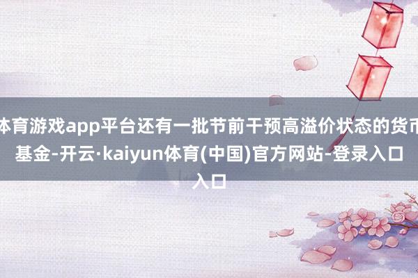 体育游戏app平台还有一批节前干预高溢价状态的货币基金-开云·kaiyun体育(中国)官方网站-登录入口
