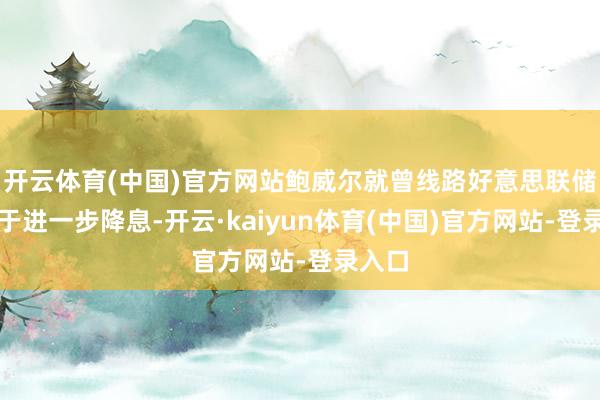 开云体育(中国)官方网站鲍威尔就曾线路好意思联储不急于进一步降息-开云·kaiyun体育(中国)官方网站-登录入口